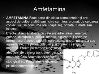 Amfetamina AMFETAMINA   Face parte din clasa stimulantelor şi are aspect de pulbere albă sau lichid cu miros aromat, de culoarea coniacului. Se consumă oral (capsule), prizată, fumată sau injectată. Efecte:  Asemănătoare cu cele ale adrenalinei: energie, euforie, dilatarea pupilelor, atenţie, siguranţă. Efecte pe termen scurt: acnee severă, nervozitate, uneori paranoia sau agresivitate, creşterea pulsului şi a presiunii sanguine, migrene. Efecte pe termen lung: ulcer, afecţiuni ale vaselor sanguine, psihoză, malnutriţie din cauza lipsei apetitului, stop cardiac. Poate afecta eficienţa pilulelor contraceptive. 