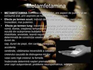 Metamfetamina METAMFETAMINA   Din clasa stimulantelor, are aspect de pulbere şi se consumă oral, prin aspirare pe nas, fumat sau injectare. Efecte pe termen scurt:  indivizii devin mai energici, mai rapizi, mai încrezători, mai puternici. Efecte pe termen lung:  insomnie, piederea poftei de mâncare, greţuri, vomă, diaree, creşterea temperaturii, infecţii şi ulceraţii ale pielii care rezultă din scărpinarea bubiţelor imaginare, stare paranoică, depresie, iritabilitate, anxietate, teamă nejustificată, creşterea tensiunii arteriale determinată de constricţia vaselor sanguine, care poate determina dureri de  cap, dureri de piept, ritm cardiac neregulat, accidente cerebrale, vătămarea ireversibilă a celulelor creierului cauzată de distrugerea micilor vase care irigă creierul; la femeile însărcinate determină naşteri premature, dezlipirea placentei şi naşterea unor copii subponderali; probleme neuropsihiatrice, letargie. 