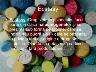 Ecstasy Ecstasy   : Drog sintetic psihoactiv, face parte din clasa  halucinogenelor  şi se prezintă sub formă de tablete, care se înghit, sau pudră albă - care se prizează. În privinţa ţării de origine a drogurilor sintetice, Olanda se detaşează ca fiind principala ţară producătoare. 
