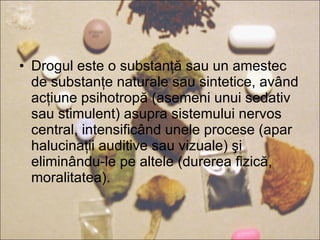 Drogul este o substanţă sau un amestec de substanţe naturale sau sintetice, având acţiune psihotropă (asemeni unui sedativ sau stimulent) asupra sistemului nervos central, intensificând unele procese (apar halucinaţii auditive sau vizuale) şi eliminându-le pe altele (durerea fizică, moralitatea). 