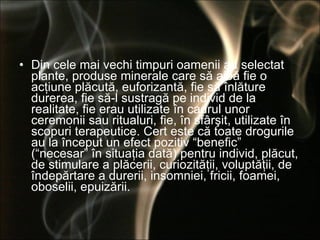 Din cele mai vechi timpuri oamenii au selectat plante, produse minerale care să aibă fie o acţiune plăcută, euforizantă, fie să înlăture durerea, fie să-l sustragă pe individ de la realitate, fie erau utilizate în cadrul unor ceremonii sau ritualuri, fie, în sfârşit, utilizate în scopuri terapeutice. Cert este că toate drogurile au la început un efect pozitiv “benefic” (“necesar” în situaţia dată) pentru individ, plăcut, de stimulare a plăcerii, curiozităţii, voluptăţii, de îndepărtare a durerii, insomniei, fricii, foamei, oboselii, epuizării.  