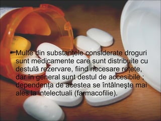 Multe din substanţele considerate droguri sunt medicamente care sunt distribuite cu destulă rezervare, fiind necesare reţete, dar în general sunt destul de accesibile ; dependenţa de acestea se întâlneşte mai ales la intelectuali (farmacofilie). 