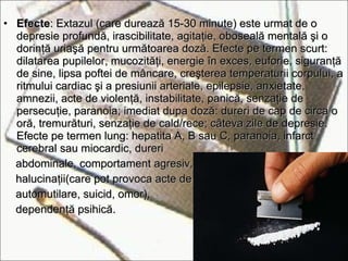 Efecte : Extazul (care durează 15-30 minute) este urmat de o depresie profundă, irascibilitate, agitaţie, oboseală mentală şi o dorinţă uriaşă pentru următoarea doză. Efecte pe termen scurt: dilatarea pupilelor, mucozităţi, energie în exces, euforie, siguranţă de sine, lipsa poftei de mâncare, creşterea temperaturii corpului, a ritmului cardiac şi a presiunii arteriale, epilepsie, anxietate, amnezii, acte de violenţă, instabilitate, panică, senzaţie de persecuţie, paranoia; imediat dupa doză: dureri de cap de circa o oră, tremurături, senzaţie de cald/rece; câteva zile de depresie. Efecte   pe termen lung: hepatita A, B sau C,   paranoia, infarct cerebral sau miocardic, dureri abdominale,   comportament agresiv, halucinaţii(care pot   provoca   acte de automutilare ,  suicid,   omor), dependenţă psihică. 