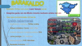 • Barakaldo 1054an sortu zuen Lopez Vazquez jaunak
• Meagintza garatu zen eta Bilboko industria iraultzaren ardatza izan zen
• Gaur egun komertzioetako hiri bat da
• Barakaldoko merkatua: 1928an eraikia
• Bilbao Exhibition Centre: 2002-2004
• Antonio Miranda fundazioa eraikina: 1914
• Larrea jauregia: XIII. Mendean
• Munoa jauregia: XVIII. Mendean
• Barakaldo Antzokia: 1933
Herrialdea: Euskal Herria
Probintzia: Bizkaia
Udalerria: Barakaldo
Koordenatuak: 43° 17′ 50″ N, 2° 59′ 09″
KOKAPENA
 