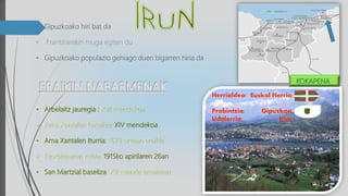 • Gipuzkoako hiri bat da
• Frantziarekin muga egiten du
• Gipuzkoako populazio gehiago duen bigarren hiria da
• Arbelaitz jauregia : XVI mendekoa
• Ama Xantalen baseliza: XIV mendekoa
• Ama Xantalen Iturria: 1678 urtean eraikia
• Etorbidearen zubia :1915ko apirilaren 26an
• San Martzial baseliza: XV. mende amaieran
Herrialdea: Euskal Herria
Probintzia: Gipuzkoa
Udalerria: Irun
KOKAPENA
 