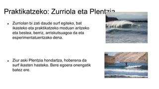 Praktikatzeko: Zurriola eta Plentzia
 Zurriolan bi zati daude surf egiteko, bat
ikasteko eta praktikatzeko moduan aritzeko
eta bestea, berriz, arriskutsuagoa da eta
esperimentatuentzako dena.
 Ziur aski Plentzia hondartza, hoberena da
surf ikasten hasteko. Bere egoera onengatik
batez ere.
 