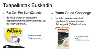 Txapelketak Euskadin
 Rip Curl Pro Surf (Zarautz)
 Surfista profesionalentzako
ospatzen den txapelketa famatu bat
da internazionalki.
 Punta Galea Challenge
 Surfista profesionalentzako
ospatzen da ere eta beren
olatuengatik (5-6m-koak) da
garrantzitsua.
 
