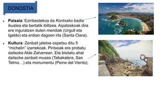  Paisaia: Ezinbestekoa da Kontxako badia
ikustea eta bertatik ibiltzea. Aipatzekoak dira
ere inguratzen duten mendiak (Urgull eta
Igeldo) eta erdian dagoen irla (Santa Clara).
 Kultura: Zenbait jatetxe ospetsu ditu 5
“michelin” izarrekoak. Pintxoak ere probatu
daitezke Alde Zaharrean. Eta bisitatu ahal
daitezke zenbait museo (Tabakalera, San
Telmo…) eta monumentu (Peine del Viento).
DONOSTIA
 
