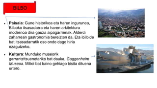  Paisaia: Gune historikoa eta haren ingurunea,
Bilboko itsasadarra eta haren arkitektura
modernoa dira gauza aipagarrienak. Alderdi
zaharrean gastronomia bereizten da. Eta ibilbide
bat itsasadarratik oso ondo dago hiria
ezagutzeko.
 Kultura: Munduko museorik
garrantzitsuenetariko bat dauka, Guggenheim
Museoa. Milioi bat baino gehiago bisita dituena
urtero.
BILBO
 