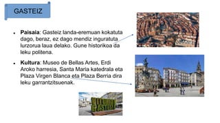  Paisaia: Gasteiz landa-eremuan kokatuta
dago, beraz, ez dago mendiz inguratuta
lurzorua laua delako. Gune historikoa da
leku politena.
 Kultura: Museo de Bellas Artes, Erdi
Aroko harresia, Santa Maria katedrala eta
Plaza Virgen Blanca eta Plaza Berria dira
leku garrantzitsuenak.
GASTEIZ
 