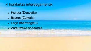 4 hondartza interesgarrienak
 Kontxa (Donostia)
 Itzurun (Zumaia)
 Laga (Ibarrangelu)
 Zarautzeko hondartza
 