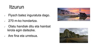 Itzurun
 Flysch batez inguratuta dago.
 270 m-ko hondartza.
 Olatu handiak ditu eta hainbat
kirola egin daitezke.
 Are fina eta urretsua.
 