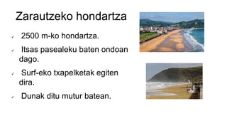 Zarautzeko hondartza
 2500 m-ko hondartza.
 Itsas pasealeku baten ondoan
dago.
 Surf-eko txapelketak egiten
dira.
 Dunak ditu mutur batean.
 