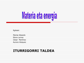 Egileak: Marise Abasolo Elena Larrea César  Martínez  Aurora Vázquez ITURRIGORRI TALDEA Materia eta energia 