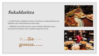 Sukaldaritza
◦ Euskal herriko sukaldaritza bertute estimatua eta unibertsalekoena da.
Elikadura ona euskal kulturaren baitan dago.
◦ Adibiderik onena Donostia da, metro koadrako Michelin izarren
kontzentrazio handiena duen munduko bigarren hiria da
 