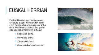 EUSKAL HERRIAN
Euskal Herrian surf cultura oso
errotuta dago, hondartzak giro
ezin hobea dira eta aukerak asko
dira. Mailaren arabera, lau gune
nagusi nabarmentzen ditugu:
◊ Sopelako zona
◊ Mundaka zona
◊ Zarauzko zona
◊ Donostiako hondartzak
 