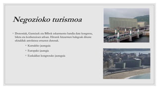 Negozioko turismoa
◦ Donostiak, Gasteizek eta Bilbok eskarmentu handia dute kongresu,
bilera eta konbenzioen arloan. Hirurek hitzarmen bulegoak dituste
ekitaldiak antolatzea errazten dutenak.
◦ Kursaleko jaureguia
◦ Europako jauregia
◦ Euskaldun kongresuko jaureguia
 