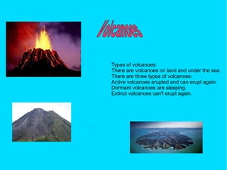Types of volcanoes:
There are volcanoes on land and under the sea.
There are three types of volcanoes:
Active volcanoes erupted and can erupt again.
Dormant volcanoes are sleeping.
Extinct volcanoes can't erupt again.
 