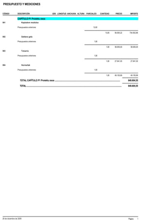 PRESUPUESTO Y MEDICIONES


CÓDIGO            DESCRIPCIÓN                                               UDS LONGITUD ANCHURA ALTURA                               PARCIALES               CANTIDAD                  PRECIO          IMPORTE

                  CAPÍTULO P1 Proiektu osoa
001                       Kaptadore moduloa

                  Presupuestos anteriores                                                                                                         13,00

                                                                                                                                                                       13,00           56.500,22       734.502,86
002                       Galdara gela

                  Presupuestos anteriores                                                                                                           1,00

                                                                                                                                                                        1,00           38.005,00        38.005,00
003                       Tutueria

                  Presupuestos anteriores                                                                                                           1,00

                                                                                                                                                                        1,00           27.941,00        27.941,00
004                       Harmailak

                  Presupuestos anteriores                                                                                                           1,00

                                                                                                                                                                        1,00           49.155,69        49.155,69

                     TOTAL CAPÍTULO P1 Proiektu osoa ....................................................................................................................                             849.604,55

                     TOTAL.........................................................................................................................................................................   849.604,55




29 de diciembre de 2009                                                                                                                                                                               Página    1
 