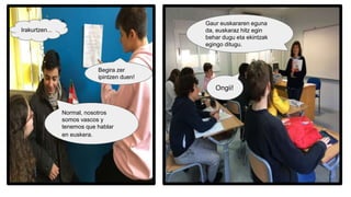 Begira zer
ipintzen duen!
Irakurtzen...
Normal, nosotros
somos vascos y
tenemos que hablar
en euskera.
Gaur euskararen eguna
da, euskaraz hitz egin
behar dugu eta ekintzak
egingo ditugu.
Ongii!
 