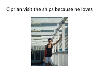 Ciprian visit the ships because he loves

 