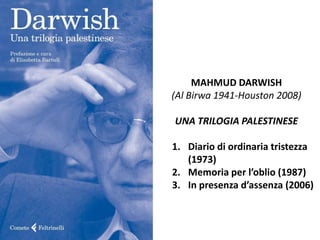 MAHMUD DARWISH
(Al Birwa 1941-Houston 2008)
UNA TRILOGIA PALESTINESE
1. Diario di ordinaria tristezza
(1973)
2. Memoria  per  l’oblio  (1987)
3. In  presenza  d’assenza  (2006)
 