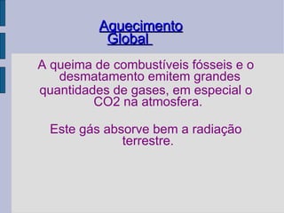Aquecimento Global  A queima de combustíveis fósseis e o desmatamento emitem grandes quantidades de gases, em especial o CO2 na atmosfera.  Este gás absorve bem a radiação terrestre.  