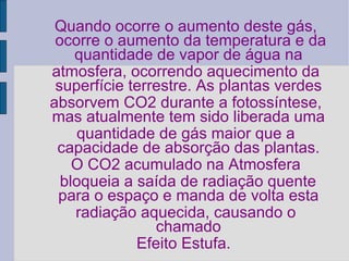 Quando ocorre o aumento deste gás, ocorre o aumento da temperatura e da quantidade de vapor de água na  atmosfera, ocorrendo aquecimento da superfície terrestre. As plantas verdes  absorvem CO2 durante a fotossíntese, mas atualmente tem sido liberada uma  quantidade de gás maior que a capacidade de absorção das plantas.  O CO2 acumulado na Atmosfera bloqueia a saída de radiação quente para o espaço e manda de volta esta  radiação aquecida, causando o chamado  Efeito Estufa.  