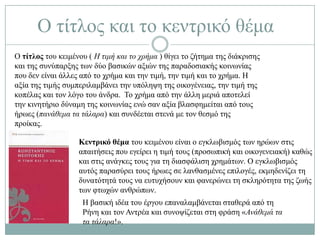 Ο ηίηινο θαη ην θεληξηθό ζέκα
Ο τίτλος ηνπ θεηκέλνπ ( Η ηηκή θαη ην ρξήκα ) ζίγεη ην δήηεκα ηεο δηάθξηζεο
θαη ηεο ζπλύπαξμεο ησλ δύν βαζηθώλ αμηώλ ηεο παξαδνζηαθήο θνηλσλίαο
πνπ δελ είλαη άιιεο από ην ρξήκα θαη ηελ ηηκή, ηελ ηηκή θαη ην ρξήκα. Ζ
αμία ηεο ηηκήο ζπκπεξηιακβάλεη ηελ ππόιεςε ηεο νηθνγέλεηαο, ηελ ηηκή ηεο
θνπέιαο θαη ηνλ ιόγν ηνπ άλδξα. Σν ρξήκα από ηελ άιιε κεξηά απνηειεί
ηελ θηλεηήξην δύλακε ηεο θνηλσλίαο ελώ ζαλ αμία βιαζθεκείηαη από ηνπο
ήξσεο (παλάζεκα ηα ηάιαξα) θαη ζπλδέεηαη ζηελά κε ηνλ ζεζκό ηεο
πξνίθαο.

                   Κεντρικό θέμα ηνπ θεηκέλνπ είλαη ν εγθισβηζκόο ησλ εξώσλ ζηηο
                   απαηηήζεηο πνπ εγείξεη ε ηηκή ηνπο (πξνζσπηθή θαη νηθνγελεηαθή) θαζώο
                   θαη ζηηο αλάγθεο ηνπο γηα ηε δηαζθάιηζε ρξεκάησλ. Ο εγθισβηζκόο
                   απηόο παξαζύξεη ηνπο ήξσεο ζε ιαλζαζκέλεο επηινγέο, εθκεδελίδεη ηε
                   δπλαηόηεηά ηνπο λα επηπρήζνπλ θαη θαλεξώλεη ηε ζθιεξόηεηα ηεο δσήο
                   ησλ θησρώλ αλζξώπσλ.
                    Ζ βαζηθή ηδέα ηνπ έξγνπ επαλαιακβάλεηαη ζηαζεξά από ηε
                    Ρήλε θαη ηνλ Αληξέα θαη ζπλνςίδεηαη ζηε θξάζε «Αλάζεκά ηα
                    ηα ηάιαξα!».
 