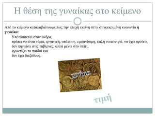 Ζ ζέζε ηεο γπλαίθαο ζην θείκελν
Από ην θείκελν θαηαιαβαίλνπκε πσο ηελ επνρή εθείλε ζηελ ζπγθεθξηκέλε θνηλσλία η
γσναίκα:
    Τπνηάζζεηαη ζηνλ άλδξα,
    πξέπεη λα είλαη ηίκηα, εξγαηηθή, ππάθνπε, εκθαλίζηκε, θαιή λνηθνθπξά, λα έρεη πξνίθα,
    δελ πεγαίλεη ζηηο ηαβέξλεο, αιιά κέλεη ζην ζπίηη,
    θξνληίδεη ηα παηδηά θαη
    δελ έρεη δηεμόδνπο.
 