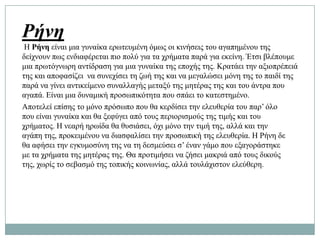 Ρήνη
 Ζ Ρήνη είλαη κηα γπλαίθα εξσηεπκέλε όκσο νη θηλήζεηο ηνπ αγαπεκέλνπ ηεο
δείρλνπλ πσο ελδηαθέξεηαη πην πνιύ γηα ηα ρξήκαηα παξά γηα εθείλε. Έηζη βιέπνπκε
κηα πξσηόγλσξε αληίδξαζε γηα κηα γπλαίθα ηεο επνρήο ηεο. Κξαηάεη ηελ αμηνπξέπεηά
ηεο θαη απνθαζίδεη λα ζπλερίζεη ηε δσή ηεο θαη λα κεγαιώζεη κόλε ηεο ην παηδί ηεο
παξά λα γίλεη αληηθείκελν ζπλαιιαγήο κεηαμύ ηεο κεηέξαο ηεο θαη ηνπ άληξα πνπ
αγαπά. Δίλαη κηα δπλακηθή πξνζσπηθόηεηα πνπ ζπάεη ην θαηεζηεκέλν.
Απνηειεί επίζεο ην κόλν πξόζσπν πνπ ζα θεξδίζεη ηελ ειεπζεξία ηνπ παξ’ όιν
πνπ είλαη γπλαίθα θαη ζα μεθύγεη από ηνπο πεξηνξηζκνύο ηεο ηηκήο θαη ηνπ
ρξήκαηνο. Ζ λεαξή εξσίδα ζα ζπζηάζεη, όρη κόλν ηελ ηηκή ηεο, αιιά θαη ηελ
αγάπε ηεο, πξνθεηκέλνπ λα δηαζθαιίζεη ηελ πξνζσπηθή ηεο ειεπζεξία. Ζ Ρήλε δε
ζα αθήζεη ηελ εγθπκνζύλε ηεο λα ηε δεζκεύζεη ζ’ έλαλ γάκν πνπ εμαγνξάζηεθε
κε ηα ρξήκαηα ηεο κεηέξαο ηεο. Θα πξνηηκήζεη λα δήζεη καθξηά από ηνπο δηθνύο
ηεο, ρσξίο ην ζεβαζκό ηεο ηνπηθήο θνηλσλίαο, αιιά ηνπιάρηζηνλ ειεύζεξε.
 