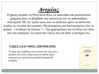 Αντρέας
  Ο ήξσαο αγαπάεη ηε Ρήλε αιιά ζέιεη λα απνθηήζεη θαη πεξηζζόηεξα
     ρξήκαηα ώζηε λα βνεζήζεη ηελ νηθνγέλεηά ηνπ λα νξζνπνδήζεη
  νηθνλνκηθά. Με ηνλ ηξόπν όκσο πνπ ην επηδηώθεη ράλεη ηα πάληα θαη
θπξίσο ηε γπλαίθα πνπ αγαπάεη. Μεηαλησκέλνο θαη δπζηπρηζκέλνο ιέεη ηε
θξάζε <<αλάζεκα ηα ηάιαξα >>. Σελ ρξεζηκνπνηεί γηα λα δείμεη ηνλ πόλν
  πνπ ηνπ επηθέξαλε ηα ιεθηά πνπ λόκηδε πσο ζα ήηαλ ε ζσηεξία ηνπ.



    ΓΛΩΣΣΑ ΚΑΙ ΥΦΟΣ ΔΙΗΓΗΜΑΤΟΣ
   Σν ύθνο ηεο λνπβέιαο είλαη θπζηθό θαη ιηηό θαη ε
   γιώζζα ηνπ είλαη ε δεκνηηθή ηνπ απινύ ιανύ
   αλάκεηθηε κε αξθεηά θεξθπξατθά ηδησκαηηθά
   ζηνηρεία.
 