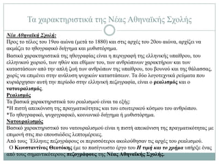 Σα ραξαθηεξηζηηθά ηεο Νέαο Αζελατθήο ΢ρνιήο
Νέα Αθηναϊκή Σχολή:
Πξνο ην ηέινο ηνπ 19νπ αηώλα (κεηά ην 1880) θαη ζηηο αξρέο ηνπ 20νπ αηώλα, αξρίδεη λα
αθκάδεη ην εζνγξαθηθό δηήγεκα θαη κπζηζηόξεκα.
Βαζηθά ραξαθηεξηζηηθά ηεο εζνγξαθίαο είλαη ε πεξηγξαθή ηεο ειιεληθήο ππαίζξνπ, ηνπ
ειιεληθνύ ρσξηνύ, ησλ εζώλ θαη εζίκσλ ηνπ, ησλ αλζξώπηλσλ ραξαθηήξσλ θαη ησλ
θαηαζηάζεσλ από ηελ απιή δσή ησλ αλζξώπσλ ηεο ππαίζξνπ, ηνπ βνπλνύ θαη ηεο ζάιαζζαο,
ρσξίο λα επηκέλεη ζηελ αλάιπζε ςπρηθώλ θαηαζηάζεσλ. Σα δύν ινγνηερληθά ξεύκαηα πνπ
θπξηάξρεζαλ απηή ηελ πεξίνδν ζηελ ειιεληθή πεδνγξαθία, είλαη ν ρεαλισμός θαη ν
νατοσραλισμός.
Ρεαλισμός
Σα βαζηθά ραξαθηεξηζηηθά ηνπ ξεαιηζκνύ είλαη ηα εμήο:
*Ζ πηζηή απεηθόληζε ηεο πξαγκαηηθόηεηαο θαη ηνπ εζσηεξηθνύ θόζκνπ ηνπ αλζξώπνπ.
*Σν εζνγξαθηθό, ςπρνγξαθηθό, θνηλσληθό δηήγεκα ή κπζηζηόξεκα.
Νατοσραλισμός
Βαζηθό ραξαθηεξηζηηθό ηνπ λαηνπξαιηζκνύ είλαη ε πηζηή απεηθόληζε ηεο πξαγκαηηθόηεηαο κε
επηκνλή ζηηο πην επνπζηώδεηο ιεπηνκέξεηεο.
Από ηνπο Έιιελεο πεδνγξάθνπο νη πεξηζζόηεξνη αθνινύζεζαλ ηηο αξρέο ηνπ ξεαιηζκνύ.
 Ο Κωνσταντίνος Θεοτόκης (κε ην παζίγλσζην έξγν ηνπ Η τιμή και το χρήμα ππήξμε έλαο
από ηνπο ζεκαληηθόηεξνπο πεζογράυοσς ηεο Νέας Αθηναϊκής Στολής.
 