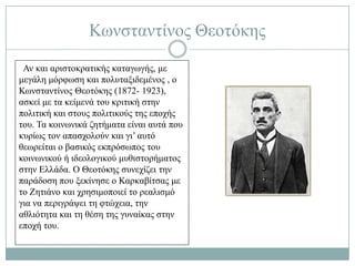 Κσλζηαληίλνο Θενηόθεο
 Αλ θαη αξηζηνθξαηηθήο θαηαγσγήο, κε
κεγάιε κόξθσζε θαη πνιπηαμηδεκέλνο , ν
Κσλζηαληίλνο Θενηόθεο (1872- 1923),
αζθεί κε ηα θείκελά ηνπ θξηηηθή ζηελ
πνιηηηθή θαη ζηνπο πνιηηηθνύο ηεο επνρήο
ηνπ. Σα θνηλσληθά δεηήκαηα είλαη απηά πνπ
θπξίσο ηνλ απαζρνινύλ θαη γη’ απηό
ζεσξείηαη ν βαζηθόο εθπξόζσπνο ηνπ
θνηλσληθνύ ή ηδενινγηθνύ κπζηζηνξήκαηνο
ζηελ Διιάδα. Ο Θενηόθεο ζπλερίδεη ηελ
παξάδνζε πνπ μεθίλεζε ν Καξθαβίηζαο κε
ην Εεηηάλν θαη ρξεζηκνπνηεί ην ξεαιηζκό
γηα λα πεξηγξάςεη ηε θηώρεηα, ηελ
αζιηόηεηα θαη ηε ζέζε ηεο γπλαίθαο ζηελ
επνρή ηνπ.
 