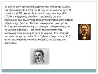 Σα πξώηα ηνπ δηεγήκαηα αλαπηύζζνληαη αθόκα ζην πιαίζην
ηεο εζνγξαθίαο. ΢ηα έξγα ηνπ Η ηηκή θαη ην ρξήκα (1914), Ο
θαηάδηθνο (1919) θαη Η δωή θαη ν ζάλαηνο ηνπ Καξαβέια
(1920), ν ζπγγξαθέο ηνπνζεηεί ηνπο ήξσέο ηνπ ζην
θεξθπξατθό πεξηβάιινλ θαη αζθεί έληνλε θξηηηθή ζηελ αζηηθή
ηάμε πνπ έρεη μεπεζεη εζηθά θαη ελδηαθέξεηαη κόλν γηα ηε
δηθή ηεο νηθνλνκηθά άλεζε θαη επηηπρία , αδηαθνξώληαο γηα
ην ιαό πνπ ππνθέξεη. Ζ επίδξαζε ηεο ζνζηαιηζηηθήο
ηδενινγίαο είλαη θαλεξή ζε απηά ηα θείκελα. ΢ην ηειεπηαίν
ηνπ κπζηζηόξεκα κε ηίηιν Οη ζθιάβνη ζηα δεζκά ηνπο (1922) ,
θαίλεηαη θαζαξά όηη ην ρξήκα θαζνξίδεη ηηο ζρέζεηο ησλ
αλζξώπσλ.
 