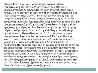 Η ζηόξα Επηζηήκε, κόιηο ην πιεξνθνξείηαη θαηαθζάλεη
αλαζηαησκέλε ζην ζπίηη, ν Αληξέαο όκσο ηελ θαζεζπράδεη
ππνζρόκελνο πσο ζα παληξεπηεί ηελ θόξε ηεο , ηεο δεηάεη όκσο
πξνίθα, γηα λα κε ράζεη ην ζπίηη ηνπ. Η κεηέξα ηεο Ρήλεο θαη ε ίδηα,
θιαίγνληαο ππνζηεξίδνπλ πσο δελ έρνπλ αλάγθε από πξνίθα θαη
κπνξνύλ λα ηα βγάινπλ πέξα κε ηε δνπιεηά ηνπο, αθνύ θαη νη δύν
εξγάδνληαη. Ο Αληξέαο όκσο επηκέλεη απνξξίπηνληαο ην πνζό πνπ ηνπ
ππόζρεηαη κεηά από κεγάιε πίεζε ε Σξηλθνύιαηλα. Η Ρήλε παίξλεη
πξνο ζηηγκή ην κέξνο ηνπ Αληξέα, θηλνύκελε από ηελ αγάπε ηεο, ε
ζηόξα Επηζηήκε όκσο είλαη αλέλδνηε. Ο δηάινγνο ζπλερίδεηαη γηα
αξθεηή ώξα ζην ίδην κνηίβν θαη ηειηθά ν Αληξέαο θεύγεη, αθνύ
ππόζρεηαη ζηε Ρήλε πσο ζα ηελ παληξεπηεί. Γηα λα θεξδίζεη ηα
ρξήκαηα πνπ ρξεηάδεηαη, ν Αληξέαο ζπλερίδεη ην ιαζξεκπόξην. ΢ε
θάπνην ηαμίδη ηνπ όκσο καζαίλεη πσο ε Ρήλε εηνηκάδεηαη λα
παληξεπηεί. Πεγαίλεη ζην ζπίηη ηεο, ηε βξίζθεη κόλε θαη ηελ πείζεη λα
ηνλ αθνινπζήζεη. Ύζηεξα από ιίγν ε ζηόξα Επηζηήκε πεγαίλεη λα
ηνπο βξεη. Ο Αληξέαο ππόζρεηαη λα παληξεπηεί ηε Ρήλε, ρσξίο θακία
απαίηεζε γηα πξνίθα. Αιιά ν θαηξόο πεξλάεη θαη ε ππόζρεζε ηνπ
Αληξέα δελ πξαγκαηνπνηείηαη. ΢ην κεηαμύ ε Ρήλε έρεη κείλεη έγθπνο,
θαη ν Αληξέαο πνπιάεη ςάξηα ζηελ αγνξά, αθήλνληάο ηελ κόλε ζην
ζπίηη. Η ζηόξα Επηζηήκε βξίζθεη κηα κέξα ηνλ Αληξέα ηελ ώξα ηεο
δνπιεηάο ηνπ θαη ηνπ δεηάεη λα ζπδεηήζνπλ.
 