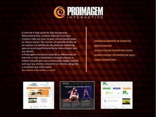 A internet é hoje parte da vida das pessoas.
Relacionamentos, compras diversão e serviços
crescem cada vez mais na web, influenciando todas
as classes sociais. Por isso ter um website deixou de
ser apenas um detalhe do seu plano de marketing
para ser a principal ferramenta de comunicação com
seu cliente.
A Proimagem Interactive entende os diferenciais da
internet, e com criatividade e inovação planeja a
melhor solução para sua comunicação digital, fazendo
com que seu cliente o encontre na internet, atingindo
o resultado que você espera.
Seu cliente está online, e você?
DESENVOLVIMENTO DE WEBSITES
MÍDIAS SOCIAIS
SEARCH ENGINE MARKETING (SEM)
SEARCH ENGINE OPTIMIZATION (SEO)
E-MAIL MARKETING
 
