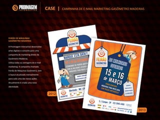 A Proimagem Interactive desenvolve
artes digitais e conceito para uma
campanha de marketing direto da
Gasômetro Madeiras.
Utiliza todas as vantagens do e-mail
marketing. A campanha chamada
Feirão de Máquinas Gasômetro, tem
o layout atualizado mensalmente
para cada uma das novas ações.
Anualmente é criada uma nova
identidade.
FEIRÃO DE MÁQUINAS
GASÔMETRO MADEIRAS
CASE | CAMPANHA DE E-MAIL MARKETING GASÔMETRO MADEIRAS
 