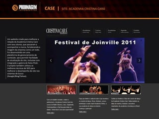 Um website criado para melhorar a
relação da Academia Cristina Cará
com seus alunos, que passaram a
acompanhar a marca, fortalecendo a
imagem da empresa como um todo.
Foi desenvolvido em uma
plataforma de gerenciamento de
conteúdo para permitir facilidade
de atualização do site, inclusive com
integração a galeria de fotos Flickr.
O projeto também utilizou as
melhores técnicas de SEO para
melhorar o desempenho do site nos
sistemas de busca
(Google/Bing/Yahoo).
CASE | SITE: ACADEMIA CRISTINA CARÁ
 