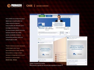 Para a WeDo nós produzimos peças
digitais para as publicações nas
mídias sociais da empresa.
Essas criações são alinhadas com a
estratégia dos diretores.
Em pouco tempo a WeDo se tornou
bastante presente nas mídias
sociais, recebendo inúmeros
comentários positivos sobre sua
comunicação na web.
“Foram inúmeras as vezes nas quais
recebi elogios sobre nosso
desenvolvimento na web. Clientes,
fornecedores e amigos sempre
destacam a integração entre nossos
serviços e a comunicação.”
Daniel Lima - Diretor
CASE | WEDO CENTER
 