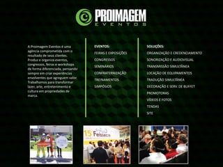 A Proimagem Eventos é uma
agência comprometida com o
resultado de seus clientes.
Produz e organiza eventos,
congressos, feiras e workshops
de forma diferenciada, pensando
sempre em criar experiências
envolventes que agreguem valor.
Trabalhamos para transformar
lazer, arte, entretenimento e
cultura em propriedades de
marca.
EVENTOS:
FEIRAS E EXPOSIÇÕES
CONGRESSOS
SEMINÁRIOS
CONFRATERNIZAÇÃO
TREINAMENTOS
SIMPÓSIOS
SOLUÇÕES:
ORGANIZAÇÃO E CREDENCIAMENTO
SONORIZAÇÃO E AUDIOVISUAL
TRANSMISSÃO SIMULTÂNEA
LOCAÇÃO DE EQUIPAMENTOS
TRADUÇÃO SIMULTÂNEA
DECORAÇÃO E SERV. DE BUFFET
PROMOTORAS
VÍDEOS E FOTOS
TENDAS
SITE
 