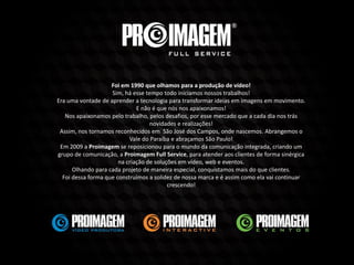 Foi em 1990 que olhamos para a produção de vídeo!
Sim, há esse tempo todo iniciamos nossos trabalhos!
Era uma vontade de aprender a tecnologia para transformar ideias em imagens em movimento.
E não é que nós nos apaixonamos!
Nos apaixonamos pelo trabalho, pelos desafios, por esse mercado que a cada dia nos trás
novidades e realizações!
Assim, nos tornamos reconhecidos em São José dos Campos, onde nascemos. Abrangemos o
Vale do Paraíba e abraçamos São Paulo!
Em 2009 a Proimagem se reposicionou para o mundo da comunicação integrada, criando um
grupo de comunicação, a Proimagem Full Service, para atender aos clientes de forma sinérgica
na criação de soluções em vídeo, web e eventos.
Olhando para cada projeto de maneira especial, conquistamos mais do que clientes.
Foi dessa forma que construímos a solidez de nossa marca e é assim como ela vai continuar
crescendo!
 