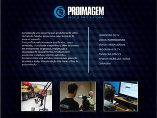 Considerada uma das principais produtoras de vídeo
do Vale do Paraíba, possui uma experiência de 23
anos no mercado.
Com profissionais altamente qualificados, une a
seriedade, criatividade e experiência, além de investir
em treinamento de pessoal, implantação e
atualização de equipamentos, resultando em
excelentes trabalhos e clientes satisfeitos.
Contamos com uma estrutura própria para gravação
de vídeo e áudio, ilhas de edição não-linear e ilhas de
pós produção.
COMERCIAIS DE TV
VÍDEOS INSTITUCIONAIS
VÍDEOS TREINAMENTOS
PROGRAMAS DE TV
ANIMAÇÃO GRÁFICA
APRESENTAÇÃO MULTIMÍDIA
COPIAGEM
 