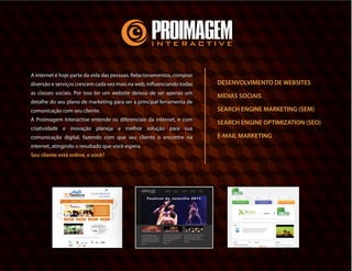 A internet é hoje parte da vida das pessoas.
Relacionamentos, compras diversão e serviços
crescem cada vez mais na web, influenciando todas
as classes sociais. Por isso ter um website deixou de
ser apenas um detalhe do seu plano de marketing
para ser a principal ferramenta de comunicação com
seu cliente.
A Proimagem Interactive entende os diferenciais da
internet, e com criatividade e inovação planeja a
melhor solução para sua comunicação digital, fazendo
com que seu cliente o encontre na internet, atingindo
o resultado que você espera.
Seu cliente está online, e você?
DESENVOLVIMENTO DE WEBSITES
MÍDIAS SOCIAIS
SEARCH ENGINE MARKETING (SEM)
SEARCH ENGINE OPTIMIZATION (SEO)
E-MAIL MARKETING
 
