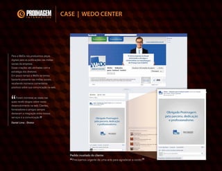 Para a WeDo nós produzimos peças
digitais para as publicações nas
mídias sociais da empresa.
Essas criações são alinhadas com a
estratégia dos diretores.
Em pouco tempo a WeDo se tornou
bastante presente nas mídias
sociais, recebendo inúmeros
comentários positivos sobre sua
comunicação na web.
“Foram inúmeras as vezes nas quais
recebi elogios sobre nosso
desenvolvimento na web. Clientes,
fornecedores e amigos sempre
destacam a integração entre nossos
serviços e a comunicação.”
Daniel Lima - Diretor
CASE | WEDO CENTER
 
