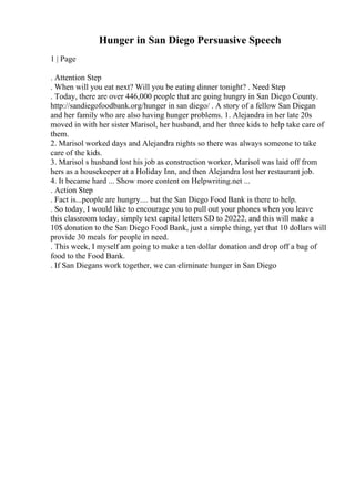 Hunger in San Diego Persuasive Speech
1 | Page
. Attention Step
. When will you eat next? Will you be eating dinner tonight? . Need Step
. Today, there are over 446,000 people that are going hungry in San Diego County.
http://sandiegofoodbank.org/hunger in san diego/ . A story of a fellow San Diegan
and her family who are also having hunger problems. 1. Alejandra in her late 20s
moved in with her sister Marisol, her husband, and her three kids to help take care of
them.
2. Marisol worked days and Alejandra nights so there was always someone to take
care of the kids.
3. Marisol s husband lost his job as construction worker, Marisol was laid off from
hers as a housekeeper at a Holiday Inn, and then Alejandra lost her restaurant job.
4. It became hard ... Show more content on Helpwriting.net ...
. Action Step
. Fact is...people are hungry.... but the San Diego Food Bank is there to help.
. So today, I would like to encourage you to pull out your phones when you leave
this classroom today, simply text capital letters SD to 20222, and this will make a
10$ donation to the San Diego Food Bank, just a simple thing, yet that 10 dollars will
provide 30 meals for people in need.
. This week, I myself am going to make a ten dollar donation and drop off a bag of
food to the Food Bank.
. If San Diegans work together, we can eliminate hunger in San Diego
 