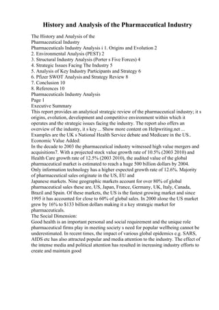 History and Analysis of the Pharmaceutical Industry
The History and Analysis of the
Pharmaceutical Industry
Pharmaceuticals Industry Analysis i 1. Origins and Evolution 2
2. Environmental Analysis (PEST) 2
3. Structural Industry Analysis (Porter s Five Forces) 4
4. Strategic Issues Facing The Industry 5
5. Analysis of Key Industry Participants and Strategy 6
6. Pfizer SWOT Analysis and Strategy Review 8
7. Conclusion 10
8. References 10
Pharmaceuticals Industry Analysis
Page 1
Executive Summary
This report provides an analytical strategic review of the pharmaceutical industry; it s
origins, evolution, development and competitive environment within which it
operates and the strategic issues facing the industry. The report also offers an
overview of the industry, it s key ... Show more content on Helpwriting.net ...
Examples are the UK s National Health Service debate and Medicare in the US..
Economic Value Added:
In the decade to 2003 the pharmaceutical industry witnessed high value mergers and
acquisitions7. With a projected stock value growth rate of 10.5% (2003 2010) and
Health Care growth rate of 12.5% (2003 2010), the audited value of the global
pharmaceutical market is estimated to reach a huge 500 billion dollars by 2004.
Only information technology has a higher expected growth rate of 12.6%. Majority
of pharmaceutical sales originate in the US, EU and
Japanese markets. Nine geographic markets account for over 80% of global
pharmaceutical sales these are, US, Japan, France, Germany, UK, Italy, Canada,
Brazil and Spain. Of these markets, the US is the fastest growing market and since
1995 it has accounted for close to 60% of global sales. In 2000 alone the US market
grew by 16% to $133 billion dollars making it a key strategic market for
pharmaceuticals.
The Social Dimension:
Good health is an important personal and social requirement and the unique role
pharmaceutical firms play in meeting society s need for popular wellbeing cannot be
underestimated. In recent times, the impact of various global epidemics e.g. SARS,
AIDS etc has also attracted popular and media attention to the industry. The effect of
the intense media and political attention has resulted in increasing industry efforts to
create and maintain good
 