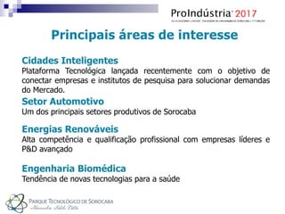 Setor Automotivo
Um dos principais setores produtivos de Sorocaba
Cidades Inteligentes
Plataforma Tecnológica lançada recentemente com o objetivo de
conectar empresas e institutos de pesquisa para solucionar demandas
do Mercado.
Energias Renováveis
Alta competência e qualificação profissional com empresas líderes e
P&D avançado
Engenharia Biomédica
Tendência de novas tecnologias para a saúde
Principais áreas de interesse
 
