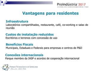 Vantagens para residentes
Infraestrutura
Laboratórios compartilhados, restaurante, café, co-working e salas de
reunião
Custos de instalação reduzidos
Escritórios e terrenos com concessão de uso
Benefícios Fiscais
Municipais, Estaduais e Federais para empresas e centros de P&D
Conexões internacionais
Parque membro da IASP e acordos de cooperação internacional
 