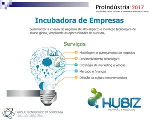 Incubadora de Empresas
Sistematizar a criação de negócios de alto impacto e inovação tecnológica de
classe global, ampliando as oportunidades de sucesso.
Serviços
Desenvolvimento tecnológico
Estratégia de marketing e vendas
Mercado e finanças
Difusão da cultura empreendedora
Modelagem e planejamento de negócios
 
